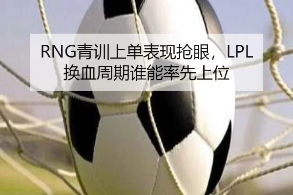 RNG青训上单表现抢眼，LPL换血周期谁能率先上位